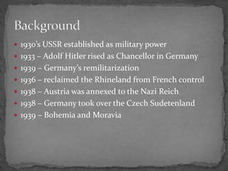 1930’s USSR established as military power
1933 – Adolf Hitler rised as Chancellor in Germany
1939 – Germany’s remilitarization
1936 – reclaimed the Rhineland from French control
1938 – Austria was annexed to the Nazi Reich
1938 – Germany took over the Czech Sudetenland
1939 – Bohemia and Moravia