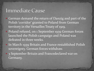  German demand the return of Danzig and part of the
Polish ‘corridor’ granted to Poland from German
territory in the Versailles Treaty of 1919.
Poland refused, on 1 September 1939 German forces
launched the Polish campaign and Poland was
defeated in three weeks.
In March 1939 Britain and France restablished Polish
sovereignty. German forces withdraw.
3 September Britain and Francedeclared war on
Germany.