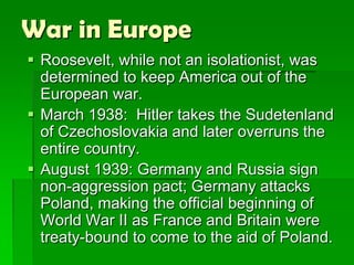 War in Europe
 Roosevelt, while not an isolationist, was
  determined to keep America out of the
  European war.
 March 1938: Hitler takes the Sudetenland
  of Czechoslovakia and later overruns the
  entire country.
 August 1939: Germany and Russia sign
  non-aggression pact; Germany attacks
  Poland, making the official beginning of
  World War II as France and Britain were
  treaty-bound to come to the aid of Poland.
 