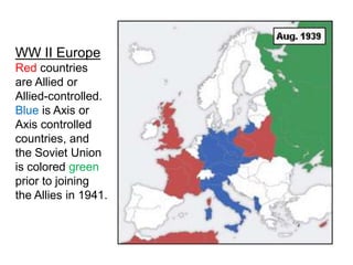WW II Europe
Red countries
are Allied or
Allied-controlled.
Blue is Axis or
Axis controlled
countries, and
the Soviet Union
is colored green
prior to joining
the Allies in 1941.
 