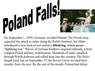 On September 1, 1939, Germany invaded Poland. The Polish army
expected the attack to come along the Polish frontiers, but Hitler
introduced a new kind of war called a blitzkrieg, which means
“lightning war.” Waves of German bombers targeted railroads, which
crippled Polish military mobilization. Hundreds of tanks smashed
through Polish defenses and rolled deep into the country. The Poles
fought hard, but on September 17, the Soviet Union invaded their
country from the east. By the end of the month, Poland had fallen.
 