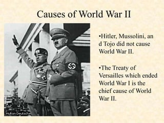 Causes of World War II

              •Hitler, Mussolini, an
              d Tojo did not cause
              World War II.

              •The Treaty of
              Versailles which ended
              World War I is the
              chief cause of World
              War II.
 