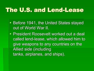 The U.S. and Lend-Lease

  Before 1941, the United States stayed
   out of World War II.
  President Roosevelt worked out a deal
   called lend-lease, which allowed him to
   give weapons to any countries on the
   Allied side (including
   tanks, airplanes, and ships).
 