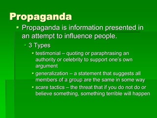 Propaganda
  Propaganda is information presented in
   an attempt to influence people.
    3 Types
      testimonial – quoting or paraphrasing an
       authority or celebrity to support one’s own
       argument
      generalization – a statement that suggests all
       members of a group are the same in some way
      scare tactics – the threat that if you do not do or
       believe something, something terrible will happen
 