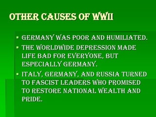Other Causes of WWII

  Germany was poor and humiliated.
  The Worldwide depression made
   life bad for everyone, but
   especially Germany.
  Italy, Germany, and Russia turned
   to fascist leaders who promised
   to restore national wealth and
   pride.
 