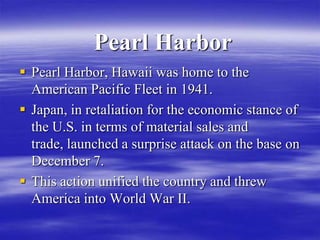 Pearl Harbor
 Pearl Harbor, Hawaii was home to the
  American Pacific Fleet in 1941.
 Japan, in retaliation for the economic stance of
  the U.S. in terms of material sales and
  trade, launched a surprise attack on the base on
  December 7.
 This action unified the country and threw
  America into World War II.
 