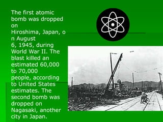 The first atomic
bomb was dropped
on
Hiroshima, Japan, o
n August
6, 1945, during
World War II. The
blast killed an
estimated 60,000
to 70,000
people, according
to United States
estimates. The
second bomb was
dropped on
Nagasaki, another
city in Japan.
 