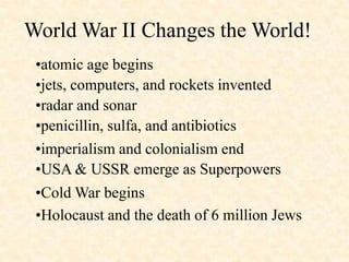World War II Changes the World!
 •atomic age begins
 •jets, computers, and rockets invented
 •radar and sonar
 •penicillin, sulfa, and antibiotics
 •imperialism and colonialism end
 •USA & USSR emerge as Superpowers
 •Cold War begins
 •Holocaust and the death of 6 million Jews
 