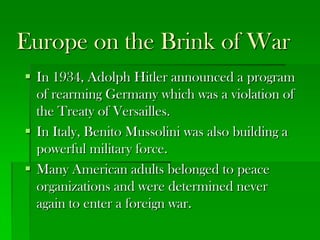 Europe on the Brink of War
 In 1934, Adolph Hitler announced a program
  of rearming Germany which was a violation of
  the Treaty of Versailles.
 In Italy, Benito Mussolini was also building a
  powerful military force.
 Many American adults belonged to peace
  organizations and were determined never
  again to enter a foreign war.
 