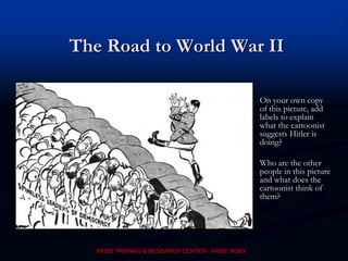 The Road to World War II
On your own copy
of this picture, add
labels to explain
what the cartoonist
suggests Hitler is
doing?
Who are the other
people in this picture
and what does the
cartoonist think of
them?
ARISE TRAINNG & RESEARCH CENTER - ARISE ROBY
 