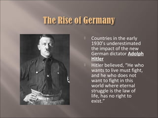 



Countries in the early
1930’s underestimated
the impact of the new
German dictator Adolph
Hitler
Hitler believed, “He who
wants to live must fight,
and he who does not
want to fight in this
world where eternal
struggle is the law of
life, has no right to
exist.”

 