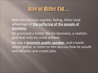 





With the German republic failing, Hitler took
advantage of the suffering of the people of
Germany
He promised a better life for Germans, a realistic
goal that only he could achieve.
He was a dramatic public speaker, and crowds
would gather to listen to him discuss how he would
end inflation and create jobs.

 