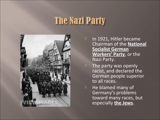 





In 1921, Hitler became
Chairman of the National
Socialist German
Workers’ Party, or the
Nazi Party.
The party was openly
racist, and declared the
German people superior
to all races.
He blamed many of
Germany’s problems
toward many races, but
especially the Jews.

 
