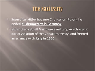 



Soon after Hitler became Chancellor (Ruler), he
ended all democracy in Germany
Hitler then rebuilt Germany’s military, which was a
direct violation of the Versailles treaty, and formed
an alliance with Italy in 1936.

 