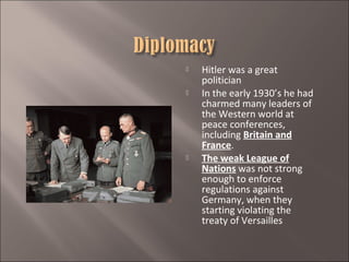 




Hitler was a great
politician
In the early 1930’s he had
charmed many leaders of
the Western world at
peace conferences,
including Britain and
France.
The weak League of
Nations was not strong
enough to enforce
regulations against
Germany, when they
starting violating the
treaty of Versailles

 