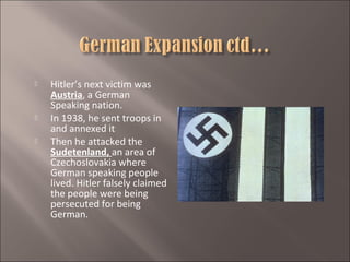 




Hitler’s next victim was
Austria, a German
Speaking nation.
In 1938, he sent troops in
and annexed it
Then he attacked the
Sudetenland, an area of
Czechoslovakia where
German speaking people
lived. Hitler falsely claimed
the people were being
persecuted for being
German.

 
