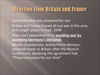 






Czechoslovakia was prepared for war
Britain and France feared all out war in the area,
and sought peace in Sept. 1938
They used appeasement or avoiding war by
accepting Germany’s demands
Neville Chamberlain, British Prime Minister,
returned home to Britain after the Munich
Conference, declaring the agreement had
“Preserved peace for our time”

 