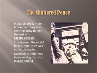 





In March 1939, Hitler
broke the treaty and
sent the army to take
the rest of
Czechoslovakia.
This showed the world,
finally, that Hitler was
not to be trusted
Meanwhile, Hitler had
been making plans to
invade Poland

 