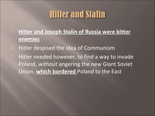 




Hitler and Joseph Stalin of Russia were bitter
enemies
Hitler despised the idea of Communism
Hitler needed however, to find a way to invade
Poland, without angering the new Giant Soviet
Union, which bordered Poland to the East

 