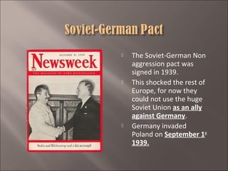 





The Soviet-German Non
aggression pact was
signed in 1939.
This shocked the rest of
Europe, for now they
could not use the huge
Soviet Union as an ally
against Germany.
Germany invaded
Poland on September 1st
1939.

 