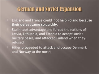 





England and France could not help Poland because
their defeat came so quickly.
Stalin took advantage and forced the nations of
Latvia, Lithuania, and Estonia to accept soviet
military bases, and attacked Finland when they
refused
Hitler proceeded to attack and occupy Denmark
and Norway to the north.

 