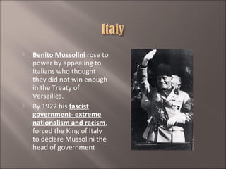 



Benito Mussolini rose to
power by appealing to
Italians who thought
they did not win enough
in the Treaty of
Versailles.
By 1922 his fascist
government- extreme
nationalism and racism,
forced the King of Italy
to declare Mussolini the
head of government

 