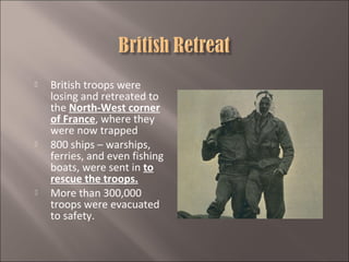 





British troops were
losing and retreated to
the North-West corner
of France, where they
were now trapped
800 ships – warships,
ferries, and even fishing
boats, were sent in to
rescue the troops.
More than 300,000
troops were evacuated
to safety.

 