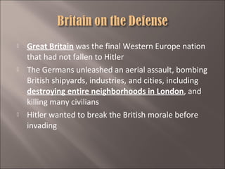 





Great Britain was the final Western Europe nation
that had not fallen to Hitler
The Germans unleashed an aerial assault, bombing
British shipyards, industries, and cities, including
destroying entire neighborhoods in London, and
killing many civilians
Hitler wanted to break the British morale before
invading

 
