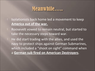 





Isolationists back home led a movement to keep
America out of the war.
Roosevelt vowed to remain neutral, but started to
take the necessary steps toward war.
He did start trading with the allies, and used the
navy to protect ships against German Submarines,
which included a “shoot on sight” command when
a German sub fired on American Destroyers.

 