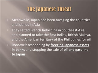





Meanwhile, Japan had been ravaging the countries
and islands in Asia
They seized French Indochina in Southeast Asia,
and planned to take the East Indies, British Malaya,
and the American territory of the Philippines for oil
Roosevelt responding by freezing Japanese assets
in banks and stopping the sale of oil and gasoline
to Japan

 