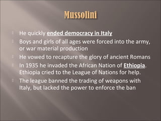 







He quickly ended democracy in Italy
Boys and girls of all ages were forced into the army,
or war material production
He vowed to recapture the glory of ancient Romans
In 1935 he invaded the African Nation of Ethiopia.
Ethiopia cried to the League of Nations for help.
The league banned the trading of weapons with
Italy, but lacked the power to enforce the ban

 