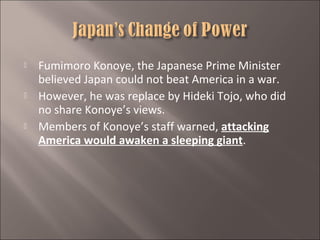 





Fumimoro Konoye, the Japanese Prime Minister
believed Japan could not beat America in a war.
However, he was replace by Hideki Tojo, who did
no share Konoye’s views.
Members of Konoye’s staff warned, attacking
America would awaken a sleeping giant.

 