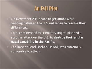 





On November 20th, peace negotiations were
ongoing between the U.S and Japan to resolve their
differences.
Tojo, confident of their military might, planned a
surprise attack on the U.S. to destroy their entire
naval capability in the Pacific.
The base at Pearl Harbor, Hawaii, was extremely
vulnerable to attack

 