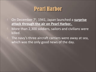 





On December 7th, 1941, Japan launched a surprise
attack through the air on Pearl Harbor.
More than 2,300 soldiers, sailors and civilians were
killed.
The navy’s three aircraft carriers were away at sea,
which was the only good news of the day.

 