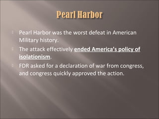 





Pearl Harbor was the worst defeat in American
Military history.
The attack effectively ended America’s policy of
isolationism.
FDR asked for a declaration of war from congress,
and congress quickly approved the action.

 