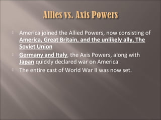 





America joined the Allied Powers, now consisting of
America, Great Britain, and the unlikely ally, The
Soviet Union
Germany and Italy, the Axis Powers, along with
Japan quickly declared war on America
The entire cast of World War II was now set.

 