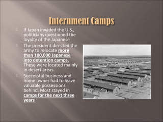 





If Japan invaded the U.S.,
politicians questioned the
loyalty of the Japanese
The president directed the
army to relocate more
than 100,000 Japanese
into detention camps.
These were located mainly
in desert areas.
Successful business and
home owner had to leave
valuable possessions
behind. Most stayed in
camps for the next three
years

 