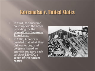 



In 1944, the supreme
court upheld the order
providing for the
relocation of Japanese
Americans.
In 1988, Americans
decided that what they
did was wrong, and
congress issued an
apology and gave each
survivor $20,000, a
token of the nations
regret

 