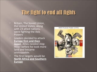





Britain, The Soviet Union,
the United States, along
with 23 allied nations,
were fighting the Axis
Powers
Leaders decided to attack
Europe first and then
Japan. Allies needed stop
Hitler before he took more
land and became
unstoppable.
The first targets would be
North Africa and Southern
Europe

 