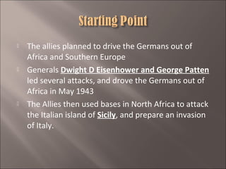 





The allies planned to drive the Germans out of
Africa and Southern Europe
Generals Dwight D Eisenhower and George Patten
led several attacks, and drove the Germans out of
Africa in May 1943
The Allies then used bases in North Africa to attack
the Italian island of Sicily, and prepare an invasion
of Italy.

 