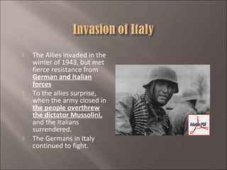 





The Allies invaded in the
winter of 1943, but met
fierce resistance from
German and Italian
forces
To the allies surprise,
when the army closed in
the people overthrew
the dictator Mussolini,
and the Italians
surrendered.
The Germans in Italy
continued to fight.

 
