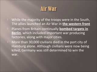 





While the majority of the troops were in the South,
The allies launched an Air War in the western front
Planes from Britain continually bombed targets in
Berlin, which included important war producing
factories, along with major cities.
More than 30,000 civilians died in the port city of
Hamburg alone. Although civilians were now being
killed, Germany was still determined to win the
war.

 