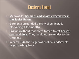 







Meanwhile, Germans and Soviets waged war in
the Soviet Union
Germans surrounded the city of Leningrad,
blockading it for months
Civilians without food were forced to eat horses,
cats, and dogs. They would not surrender to the
Germans
In early 1944 the siege was broken, and Soviets
began pushing back

 