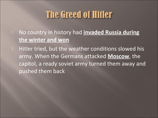 



No country in history had invaded Russia during
the winter and won
Hitler tried, but the weather conditions slowed his
army. When the Germans attacked Moscow, the
capitol, a ready soviet army turned them away and
pushed them back

 