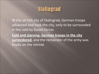 



IN the oil rich city of Stalingrad, German troops
advanced and took the city, only to be surrounded
in the cold by Soviet forces
Cold and starving, German troops in the city
surrendered, and the remainder of the army was
finally on the retreat

 
