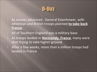 






As soviets advanced , General Eisenhower, with
American and British troops planned to take back
France
All of Southern England was a military base
As troops landed in Normandy, France, many were
shot trying to take higher ground
After a few weeks, more than a million troops had
landed in France

 