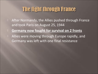 




After Normandy, the Allies pushed through France
and took Paris on August 25, 1944
Germany now fought for survival on 2 fronts
Allies were moving through Europe rapidly, and
Germany was left with one final resistance

 