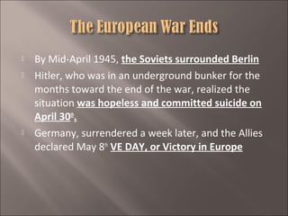 




By Mid-April 1945, the Soviets surrounded Berlin
Hitler, who was in an underground bunker for the
months toward the end of the war, realized the
situation was hopeless and committed suicide on
April 30th.
Germany, surrendered a week later, and the Allies
declared May 8th VE DAY, or Victory in Europe

 