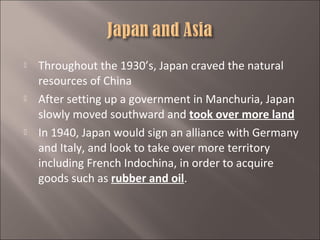 





Throughout the 1930’s, Japan craved the natural
resources of China
After setting up a government in Manchuria, Japan
slowly moved southward and took over more land
In 1940, Japan would sign an alliance with Germany
and Italy, and look to take over more territory
including French Indochina, in order to acquire
goods such as rubber and oil.

 