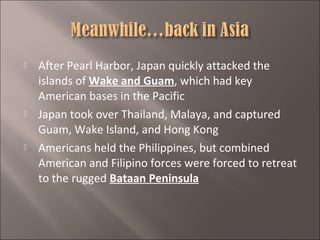 





After Pearl Harbor, Japan quickly attacked the
islands of Wake and Guam, which had key
American bases in the Pacific
Japan took over Thailand, Malaya, and captured
Guam, Wake Island, and Hong Kong
Americans held the Philippines, but combined
American and Filipino forces were forced to retreat
to the rugged Bataan Peninsula

 